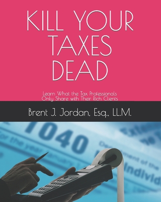 Kill Your Taxes Dead: Learn What the Tax Professionals Only Share with Their Rich Clients - Jordan Esq, Brent J