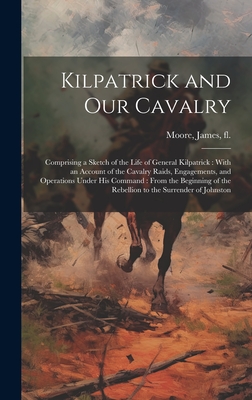 Kilpatrick and Our Cavalry: Comprising a Sketch of the Life of General Kilpatrick: With an Account of the Cavalry Raids, Engagements, and Operations Under His Command: From the Beginning of the Rebellion to the Surrender of Johnston - Moore, James Fl 1858-1883 (Creator)