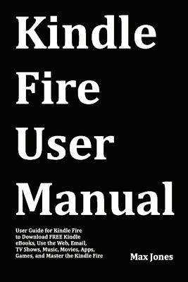 Kindle Fire User Manual: User Guide for Kindle Fire to Download Free Kindle eBooks, Use the Web, Email, TV Shows, Music, Movies, Apps, Games, and Master the Kindle Fire - Jones, Max, Dr.