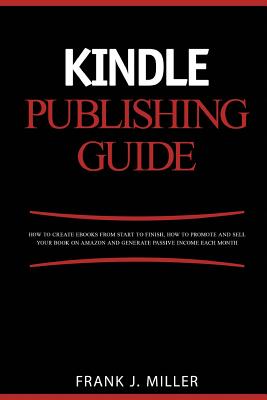 Kindle Publishing Guide - How To Create eBooks From Start To Finish, How To Promote And Sell Your Book On Amazon And Generate Passive Income Each Month: Everything For Every Publisher - Miller, Frank J