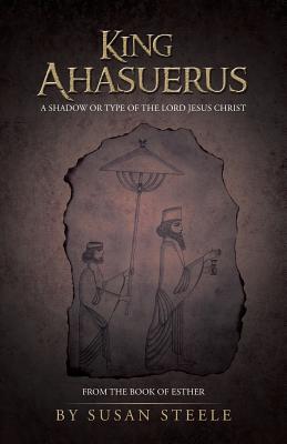 King Ahasuerus: A Shadow or Type of the Lord Jesus Christ: From the Book of Esther - Steele, Susan