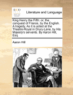 King Henry the Fifth: Or, the Conquest of France by the English. A Tragedy. As it is Acted at the Theatre-Royal in Drury-Lane. By Aaron Hill, Esq. The Third Edition