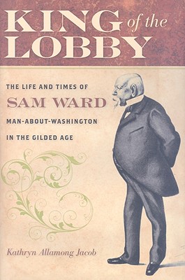 King of the Lobby: The Life and Times of Sam Ward, Man-About-Washington in the Gilded Age - Jacob, Kathryn Allamong, Dr.