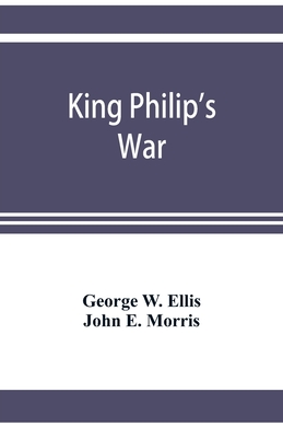 King Philip's war; based on the archives and records of Massachusetts, Plymouth, Rhode Island and Connecticut, and contemporary letters and accounts, with biographical and topographical notes - W Ellis, George, and E Morris, John