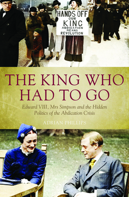 King Who Had to Go: Edward VIII, Mrs Simpson and the Hidden Politics of the Abdication Crisis - Phillips, Adrian