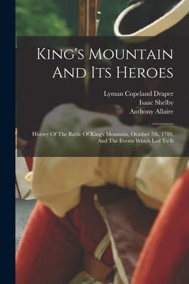 King's Mountain And Its Heroes: History Of The Battle Of King's Mountain, October 7th, 1780, And The Events Which Led To It - Draper, Lyman Copeland, and Allaire, Anthony, and Shelby, Isaac