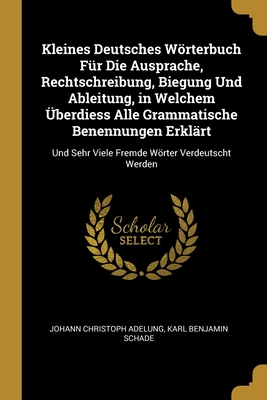 Kleines Deutsches Wrterbuch Fr Die Ausprache, Rechtschreibung, Biegung Und Ableitung, in Welchem berdiess Alle Grammatische Benennungen Erklrt: Und Sehr Viele Fremde Wrter Verdeutscht Werden - Adelung, Johann Christoph, and Schade, Karl Benjamin