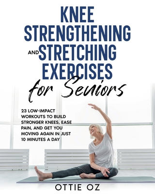 Knee Strengthening and Stretching Exercises for Seniors: 23 Low-Impact Workouts to Build Stronger Knees, Ease Pain, and Get You Moving Again in Just 10 Minutes a Day - Oz, Ottie