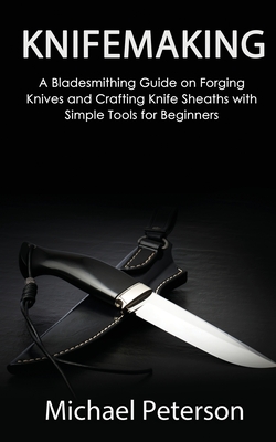 Knifemaking: A Bladesmithing Guide on Forging Knives and Crafting Knife Sheaths with Simple Tools for Beginners - Peterson, Michael