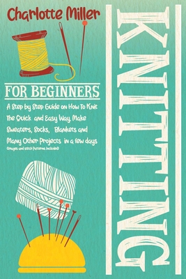 Knitting For Beginners: A Step by Step Guide on How To Knit The Quick and Easy Way. Make Sweaters, Socks, Blankets and Many Other Projects in a few days (Images and Stitch Patterns Included) - Miller, Charlotte