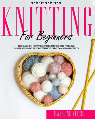 Knitting for Beginners: The Guide On How To Learn Knitting Using Pictures, Illustration And Easy Patterns To Create Amazing Projects - Stitch, Madeline