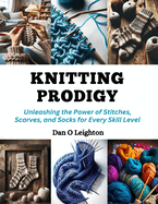 Knitting Prodigy: Unleashing the Power of Stitches, Scarves, and Socks for Every Skill Level