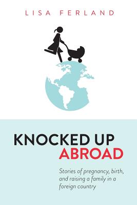 Knocked Up Abroad: Stories of Pregnancy, Birth, and Raising a Family in a Foreign Country - Ferland, Lisa