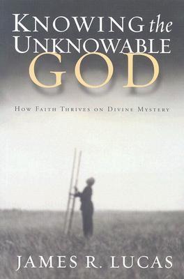 Knowing the Unknowable God: How Faith Thrives on Divine Mystery - Lucas, James R