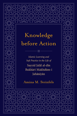 Knowledge Before Action: Islamic Learning and Sufi Practice in the Life of Sayyid Jalal Al-Din Bukhari Makhdum-I Jahaniyan - Steinfels, Amina M