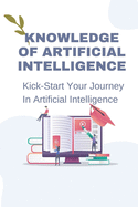 Knowledge Of Artificial Intelligence: Kick-Start Your Journey In Artificial Intelligence: Strategies To Apply Ai To The Future