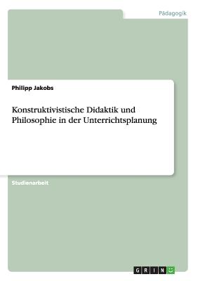 Konstruktivistische Didaktik Und Philosophie in Der Unterrichtsplanung - Jakobs, Philipp