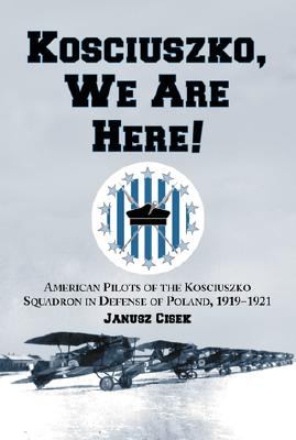 Kosciuszko, We Are Here!: American Pilots of the Kosciuszko Squadron in Defense of Poland, 1919-1921 - Cisek, Janusz