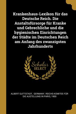 Krankenhaus-Lexikon F?r Das Deutsche Reich: Die Anstaltsf?rsorge F?r Kranke Und Gebrechliche Und Die Hygienischen Einrichtungen Der St?dte Im Deutschen Reich Am Anfang Des Zwanzigsten Jahrhunderts, Nach Amtlichen Quellen (Classic Reprint) - Guttstadt, Albert