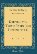 Kristian Von Troyes Yvain (Der Lwenritter) (Classic Reprint)