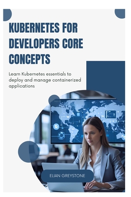 Kubernetes for Developers Core Concepts: Learn Kubernetes essentials to deploy and manage containerized applications - Greystone, Elian