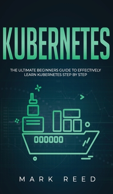 Kubernetes: The Ultimate Beginners Guide to Effectively Learn Kubernetes Step-By-Step - Reed, Mark