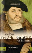 Kurfurst Friedrich Der Weise Von Sachsen (1463-1525): Eine Biographie