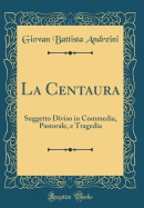 La Centaura: Suggetto Diviso in Commedia, Pastorale, E Tragedia (Classic Reprint)