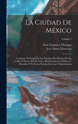 La Ciudad De Mxico: Contiene: El Origen De Los Nombres De Muchas De Sus Calles Y Plazas, Del De Varios Establecimientos Pblicos Y Privados, Y No Pocas Noticias Curiosas Y Entretenidas; Volume 1 - Obregon, Luis Gonzalez, and Marroqu, Jos Mara