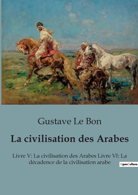 La civilisation des Arabes: Livre V: La civilisation des Arabes Livre VI: La d?cadence de la civilisation arabe - Le Bon, Gustave