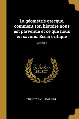 La G?om?trie Grecque, Comment Son Histoire Nous Est Parvenue Et Ce Que Nous En Savons. Essai Critique; Volume 1 - Tannery, Paul