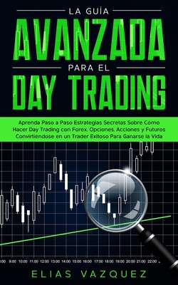 La gua avanzada para el Day Trading: Aprenda paso a paso estrategias secretas sobre cmo hacer Day Trading con Forex, Opciones, Acciones y Futuros convirtindose en un Trader exitoso para ganarse la vida. - Vazquez, Elias