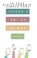 La Gua Ridculamente Simple Para Iphone X, XR, XS, XS Y Max: Una Gua Prctica Para Comen-zar Con La Prxima Generacin De Iphone E Ios 12