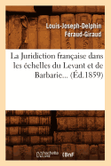 La Juridiction Fran?aise Dans Les ?chelles Du Levant Et de Barbarie (?d.1859)