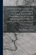 La Muerte de Los Justos O Coleccion de Las Ultimas Acciones y Palabras de Algunas Personas Ilustres En Santidad de La Antigua y Nueva Ley