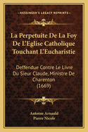 La Perpetuite de La Foy de L'Eglise Catholique Touchant L'Eucharistie: Deffendue Contre Le Livre Du Sieur Claude, Ministre de Charenton (1669)