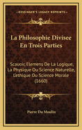 La Philosophie Divisee En Trois Parties: Scauoir, Elemens de La Logique, La Physique Ou Science Naturelle, L'Ethique Ou Science Morale (1660)