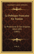 La Politique Francaise En Tunisie: Le Protectorat Et Ses Origines, 1854-1891 (1891)