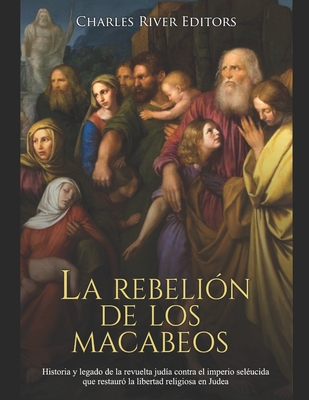 La rebeli?n de los macabeos: Historia y legado de la revuelta jud?a contra el imperio sel?ucida que restaur? la libertad religiosa en Judea - Charles River Editors