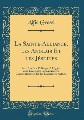 La Sainte-Alliance, Les Anglais Et Les Jesuites: Leur Systeme Politique A L'Egard de la Grece, Des Gouvernemens Constitutionnels Et Des Evenemens Actuels (Classic Reprint) - Grassi, Alfio