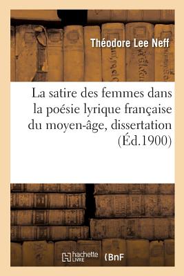 La Satire Des Femmes Dans La Po?sie Lyrique Fran?aise Du Moyen-?ge, Dissertation: Facult?s Des ?coles Gradu?es d'Arts, de Litt?rature Et de Sciences Pour Le Doctorat En Philosophie - Neff, Th?odore Lee, and University of Chicago