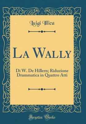 La Wally: Di W. de Hillern; Riduzione Drammatica in Quattro Atti (Classic Reprint) - Illica, Luigi