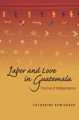 Labor and Love in Guatemala: The Eve of Independence - Komisaruk, Catherine