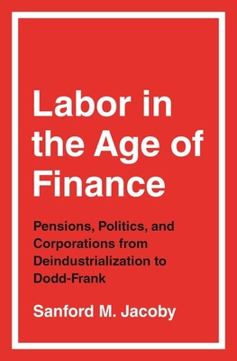 Labor in the Age of Finance: Pensions, Politics, and Corporations from Deindustrialization to Dodd-Frank - Jacoby, Sanford M