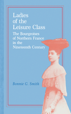 Ladies of the Leisure Class: The Bourgeoises of Northern France in the 19th Century - Smith, Bonnie G