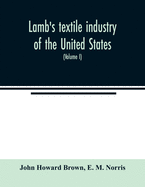 Lamb's textile industry of the United States, embracing biographical sketches of prominent men and a historical r?sum? of the progress of textile manufacture from the earliest records to the present time (Volume I)