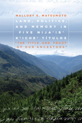 Land, Politics, and Memory in Five Nija'ib' K'Iche' Ttulos: The Title and Proof of Our Ancestors - Matsumoto, Mallory