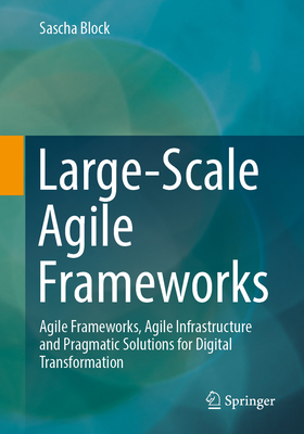 Large-Scale Agile Frameworks: Agile Frameworks, Agile Infrastructure and Pragmatic Solutions for Digital Transformation - Block, Sascha