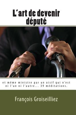 L'Art de Devenir Depute: Et Meme Ministre Par Un Oisif Qui N'Est Ni L'Un Ni L'Autre. - Groiseilliez, Francois De, and Aojb, Editions (Editor)