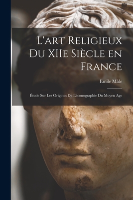 L'Art Religieux Du Xiie Si?cle En France: ?tude Sur Les Origines de l'Iconographie Du Moyen Age - M?le, Emile